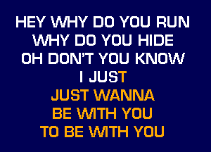 HEY WHY DO YOU RUN
WHY DO YOU HIDE
0H DON'T YOU KNOW
I JUST
JUST WANNA
BE WITH YOU
TO BE WITH YOU