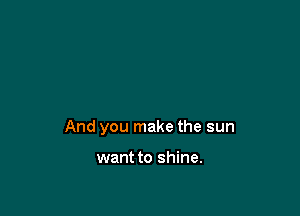 And you make the sun

want to shine.