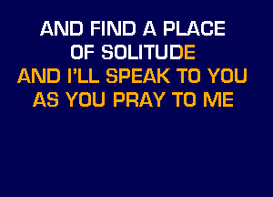 AND FIND A PLACE
OF SOLITUDE
AND I'LL SPEAK TO YOU
AS YOU PRAY TO ME