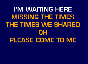 I'M WAITING HERE
MISSING THE TIMES
THE TIMES WE SHARED
0H
PLEASE COME TO ME