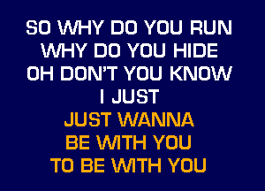 SO WHY DO YOU RUN
WHY DO YOU HIDE
0H DON'T YOU KNOW
I JUST
JUST WANNA
BE WITH YOU
TO BE WITH YOU