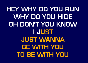 HEY WHY DO YOU RUN
WHY DO YOU HIDE
0H DON'T YOU KNOW
I JUST
JUST WANNA
BE WITH YOU
TO BE WITH YOU