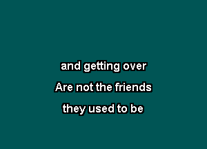 Moving on
and getting over

Are not the friends

they used to b