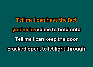 Tell me I can have the fact
you've loved me to hold onto

Tell me I can keep the door

cracked open. to let light through