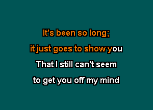 It's been so long

itjust goes to show you

That I still can't seem

to get you off my mind