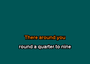 There around you

round a quarter to nine
