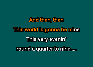 And then, then

This world is gonna be mine

This very evenin'

round a quarter to nine .....