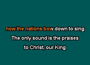 now the nations bow down to sing

The only sound is the praises

to Christ, our King