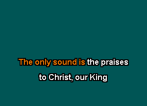 The only sound is the praises

to Christ, our King