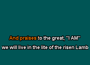 And praises to the great, I AM

we will live in the lite ofthe risen Lamb