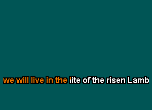 we will live in the lite ofthe risen Lamb