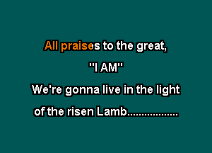 All praises to the great,
I AMI!

We're gonna live in the light

ofthe risen Lamb ..................