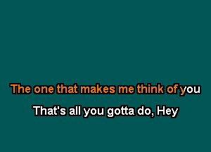 The one that makes me think ofyou

That's all you gotta do, Hey