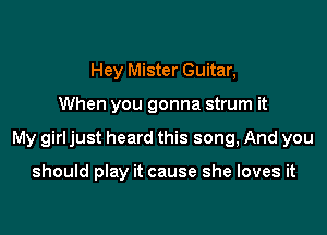 Hey Mister Guitar,

When you gonna strum it

My girl just heard this song, And you

should play it cause she loves it