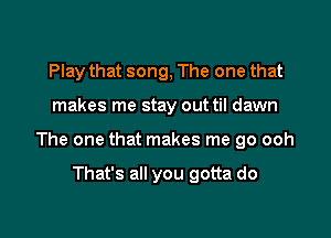 Play that song, The one that

makes me stay out til dawn

The one that makes me go ooh

That's all you gotta do