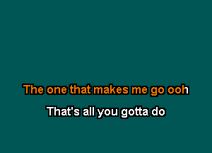 The one that makes me go ooh

That's all you gotta do