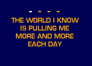 THE WORLD I KNOW
IS PULLING ME

MORE AND MORE
EACH DAY