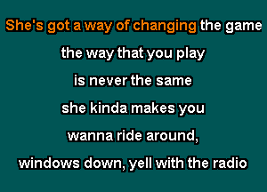 She's got a way of changing the game
the way that you play
is never the same
she kinda makes you
wanna ride around,

windows down, yell with the radio