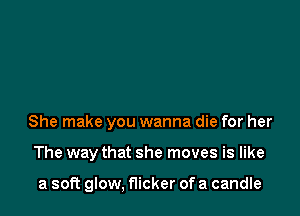 She make you wanna die for her

The way that she moves is like

a soft glow, flicker of a candle