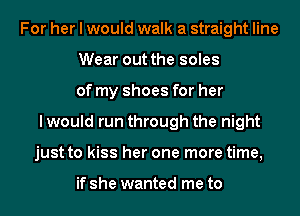 For her I would walk a straight line
Wear out the soles
of my shoes for her
I would run through the night
just to kiss her one more time,

if she wanted me to