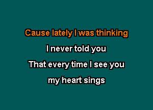 Cause lately I was thinking

I nevertold you

That every time I see you

my heart sings