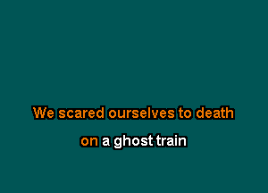 We scared ourselves to death

on a ghosttrain