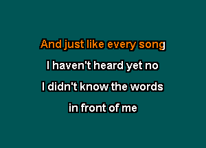 And just like every song

lhaven't heard yet no
I didn't know the words

in front of me