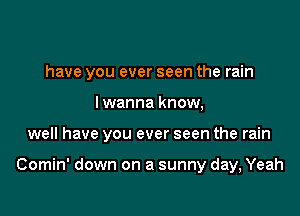 have you ever seen the rain

I wanna know,
well have you ever seen the rain

Comin' down on a sunny day, Yeah