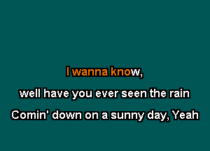 Iwanna know,

well have you ever seen the rain

Comin' down on a sunny day, Yeah