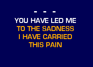 YOU HAVE LED ME
TO THE SADNESS

I HAVE CARRIED
THIS PAIN