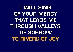 I WLL SING
OF YOUR MERCY
THAT LEADS ME
THROUGH VALLEYS
0F BORROW
T0 RIVERS 0F JOY