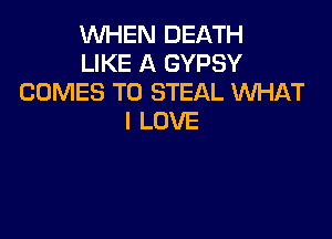 WHEN DEATH
LIKE A GYPSY
COMES TO STEAL WHAT

I LOVE