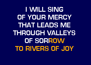 I WLL SING
OF YOUR MERCY
THAT LEADS ME
THROUGH VALLEYS
0F BORROW
T0 RIVERS 0F JOY