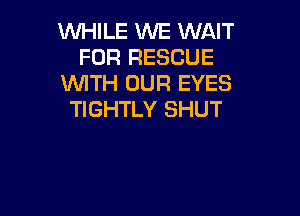 WHILE WE WAIT
FOR RESCUE
WTH OUR EYES

TIGHTLY SHUT