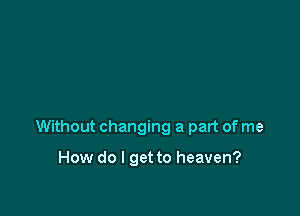 Without changing a part of me

How do I get to heaven?
