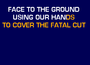 FACE TO THE GROUND
USING OUR HANDS
T0 COVER THE FATAL CUT