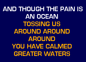 AND THOUGH THE PAIN IS
AN OCEAN
TOSSING US
AROUND AROUND
AROUND
YOU HAVE CALMED
GREATER WATERS