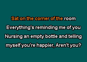 Sat on the corner ofthe room
Everything's reminding me ofyou
Nursing an empty bottle and telling

myselfyou're happier, Aren't you?