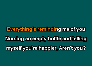 Everything's reminding me ofyou

Nursing an empty bottle and telling

myselfyou're happier, Aren't you?