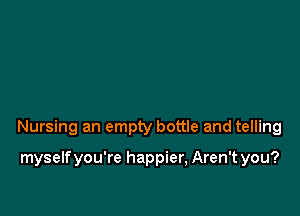 Nursing an empty bottle and telling

myselfyou're happier, Aren't you?