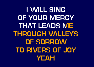 I WLL SING
OF YOUR MERCY
THAT LEADS ME
THROUGH VALLEYS
0F SORROW
T0 RIVERS 0F JOY
YEAH