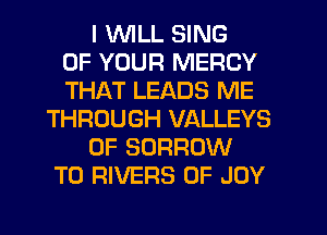 I WLL SING
OF YOUR MERCY
THAT LEADS ME
THROUGH VALLEYS
0F BORROW
T0 RIVERS 0F JOY