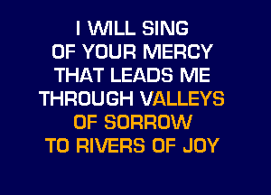 I WLL SING
OF YOUR MERCY
THAT LEADS ME
THROUGH VALLEYS
0F BORROW
T0 RIVERS 0F JOY