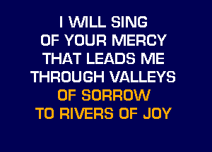 I WLL SING
OF YOUR MERCY
THAT LEADS ME
THROUGH VALLEYS
0F BORROW
T0 RIVERS 0F JOY