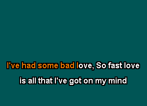 I've had some bad love, 80 fast love

is all that I've got on my mind