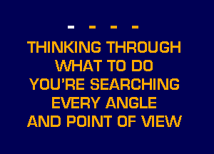 THINKING THROUGH
WHAT TO DO
YOU'RE SEARCHING
EVERY ANGLE
AND POINT OF VIEW
