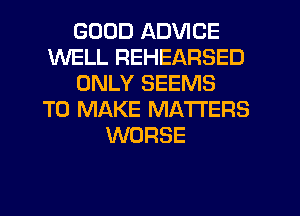 GOOD ADVICE
WELL REHEARSED
ONLY SEEMS
TO MAKE MATTERS
WORSE