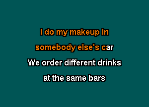 I do my makeup in

somebody else's car
We order different drinks

at the same bars