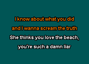 I know about what you did

and lwanna scream the truth
She thinks you love the beach,

you're such a damn liar