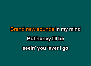 Brand new sounds in my mind

But honey I'll be

seein' you 'ever I go